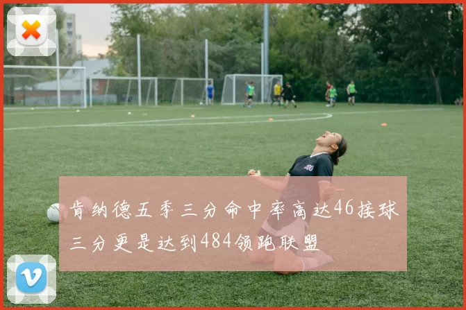 肯纳德五季三分命中率高达46接球三分更是达到484领跑联盟