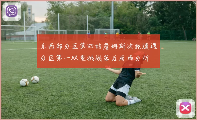 东西部分区第四的詹姆斯次轮遭遇分区第一双重挑战落后局面分析