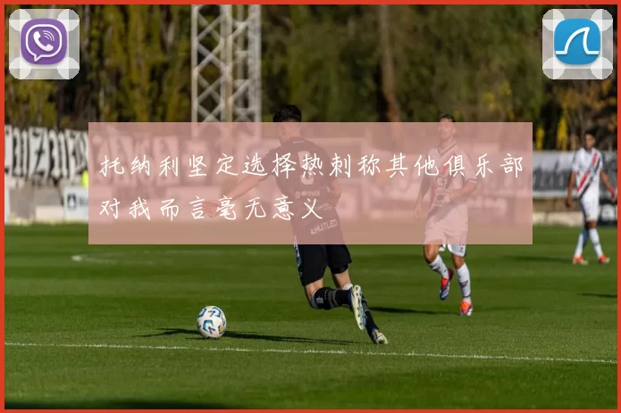 托纳利坚定选择热刺称其他俱乐部对我而言毫无意义