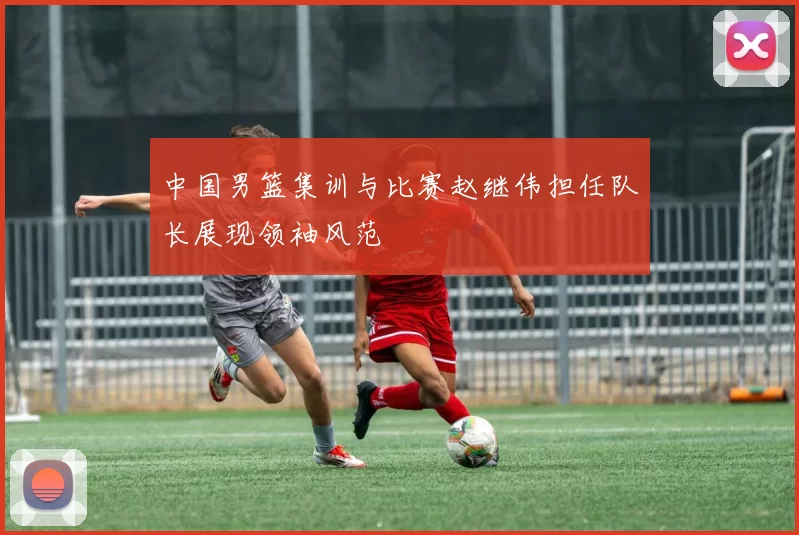 中国男篮集训与比赛赵继伟担任队长展现领袖风范