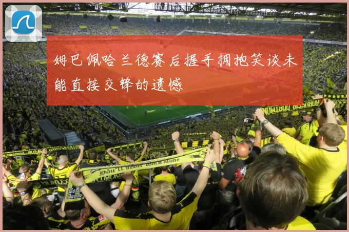 姆巴佩哈兰德赛后握手拥抱笑谈未能直接交锋的遗憾
