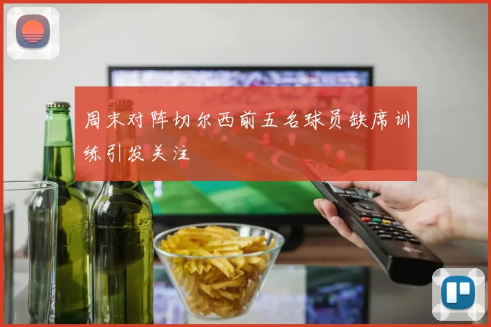 周末对阵切尔西前五名球员缺席训练引发关注