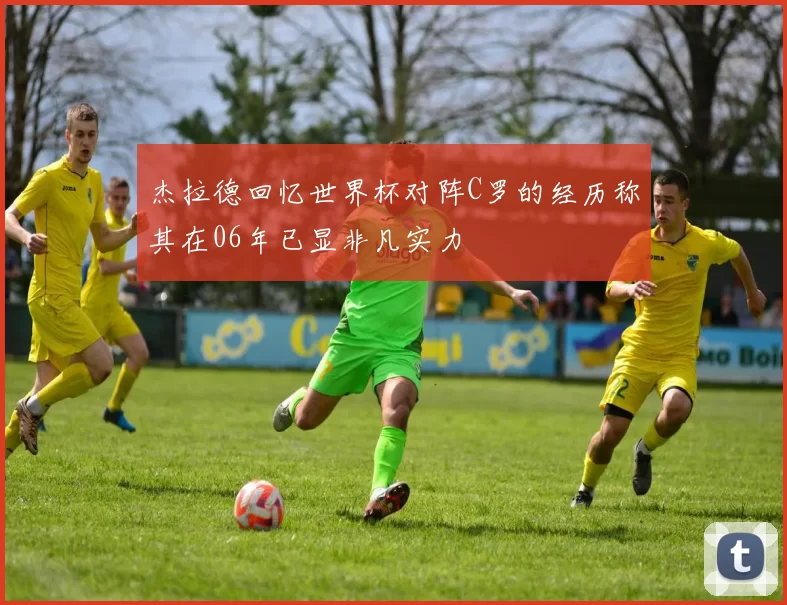 杰拉德回忆世界杯对阵C罗的经历称其在06年已显非凡实力
