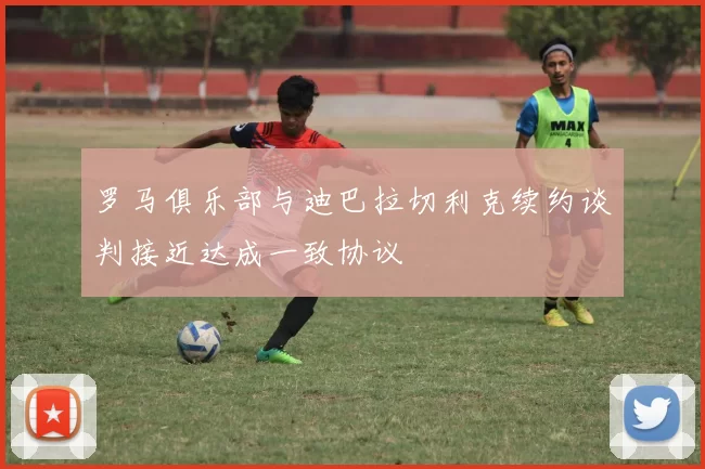 罗马俱乐部与迪巴拉切利克续约谈判接近达成一致协议