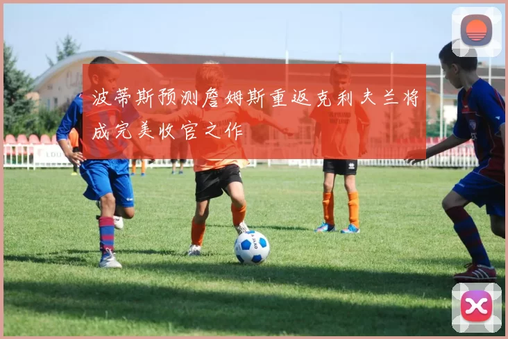 波蒂斯预测詹姆斯重返克利夫兰将成完美收官之作