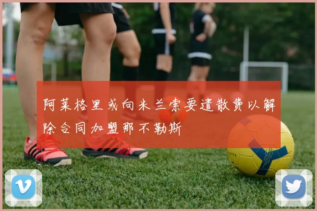 阿莱格里或向米兰索要遣散费以解除合同加盟那不勒斯