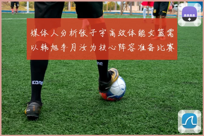 媒体人分析张子宇高效体能女篮需以韩旭李月汝为核心阵容准备比赛