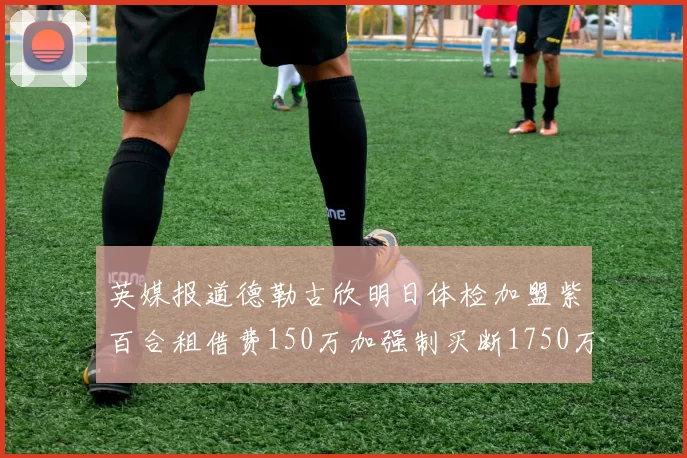 英媒报道德勒古欣明日体检加盟紫百合租借费150万加强制买断1750万