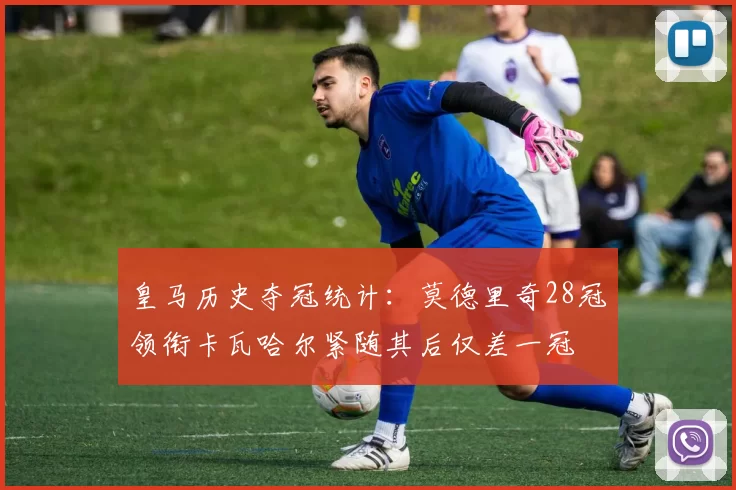 皇马历史夺冠统计：莫德里奇28冠领衔卡瓦哈尔紧随其后仅差一冠