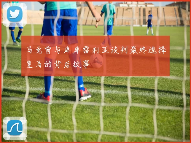 马竞曾与库库雷利亚谈判最终选择皇马的背后故事