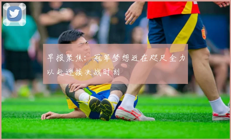早报聚焦：冠军梦想近在咫尺全力以赴迎接决战时刻