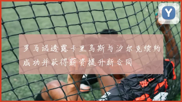 罗马诺透露卡里乌斯与沙尔克续约成功并获得薪资提升新合同