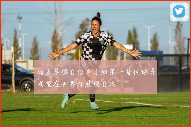 特罗萨德自信夺小组第一每位球员渴望在世界杯展现自我