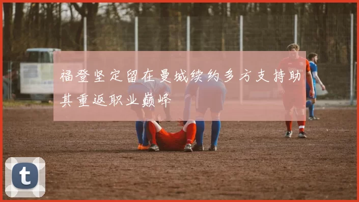 福登坚定留在曼城续约多方支持助其重返职业巅峰