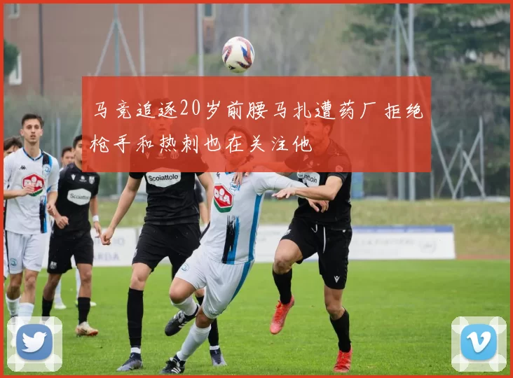 马竞追逐20岁前腰马扎遭药厂拒绝枪手和热刺也在关注他